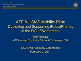 Office of Science and Technology




                              ATF & USMS Mobility Pilot:
           Deploying and Supporting iPads/iPhones
                   in the DOJ Environment
                                           Rick Holgate
                        ATF Assistant Director for Science & Technology / CIO


                                   DOJ Cyber Security Conference
                                         February 9, 2011
 