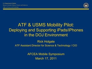 Office of Science and Technology




                              ATF & USMS Mobility Pilot:
           Deploying and Supporting iPads/iPhones
                   in the DOJ Environment
                                           Rick Holgate
                        ATF Assistant Director for Science & Technology / CIO


                                   AFCEA Mobile Symposium
                                       March 17, 2011
 