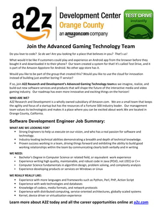 571503810000<br />Join the Advanced Gaming Technology Team<br />Do you love to code?  So do we! Are you looking for a place that believes in you?  That’s us! <br />What would it be like if customers could play and experience an Android app from the browser before they bought it and downloaded it to their phone?  Our team created a system for that! It’s called Test Drive, and it is part of the Amazon Appstore for Android. No other app store has it.<br />Would you like to be part of the group that created this? Would you like to use the cloud for innovation instead of building just another boring IT service?<br />If so, join A2Z Research and Development’s Advanced Gaming Technology team as we imagine, realize, and build out new software services and products that will shape the future of the interactive media and video gaming industry.  Our roadmap has even more innovative and exciting things on the horizon!<br />WHO ARE WE?<br />A2Z Research and Development is a wholly owned subsidiary of Amazon.com.  We are a small team that keeps the agility and focus of a startup but has the resources of a Fortune 500 industry leader.  Our management team values its technologists and makes it a place where you can be excited about work.  We are located in Orange County, California.<br />Software Development Engineer Job Summary:<br />WHAT ARE WE LOOKING FOR?<br />,[object Object]