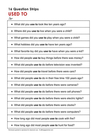 16 Question Strips
USED TO

 What did you use to look like ten years ago?
 Where did you use to live when you were a child?
 What games did you use to play when you were a child?
 What hobbies did you use to have ten years ago?
 What favorite toy did you use to have when you were a kid?
 How did people use to buy things before there was money?
 What did people use to do before television was invented?
 How did people use to travel before there were cars?
 What did people use to do in their free time 100 years ago?
 What did people use to do before there were cameras?
 What did people use to do before there were cell phones?
 What did people use to do before there were electric lights?
 What did people use to do before there were clocks?
 What did people use to do before there were computers?
 How long ago did most people use to cook with fire?
 How long ago did most people use to hunt for food?
Permission granted to reproduce for classroom use. © allthingsgrammar.com
 