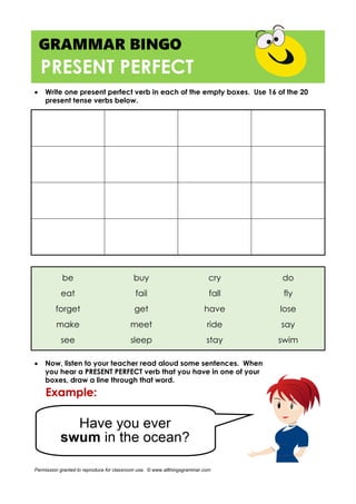 GRAMMAR BINGO
PRESENT PERFECT
 Write one present perfect verb in each of the empty boxes. Use 16 of the 20
present tense verbs below.
be buy cry do
eat fail fall fly
forget get have lose
make meet ride say
see sleep stay swim
 Now, listen to your teacher read aloud some sentences. When
you hear a PRESENT PERFECT verb that you have in one of your
boxes, draw a line through that word.
Permission granted to reproduce for classroom use. © www.allthingsgrammar.com
 