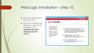 WebLogic Installation – Step 10
 This is the “Quickstart”
launch screen
 You can configure the
WebLogic domain by
clicking on the
“Getting start with
WebLogic Server
10.3.6”

 