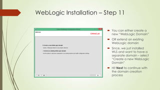 WebLogic Installation – Step 11
 You can either create a
new “WebLogic Domain”
 OR extend an existing
WebLogic domain
 Since, we just installed
WLS and want to have a
separate domain – select
“Create a new WebLogic
Domain”
 Hit Next to continue with
the domain creation
process

 