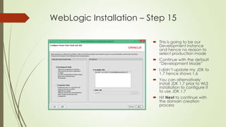 WebLogic Installation – Step 15
 This is going to be our
Development instance
and hence no reason to
select production mode
 Continue with the default
“Development Mode”
 I didn’t update my JDK to
1.7 hence shows 1.6
 You can alternatively
install JDK 1.7 prior to WLS
installation to configure it
to use JDK 1.7
 Hit Next to continue with
the domain creation
process

 