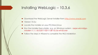 Installing WebLogic – 10.3.6
 Download the WebLogic Server Installer from http://www.oracle.com
 Version 10.3.x
 Locate the installer on your PC/Mac/Linux
 Run the Installer Executable e.g. on Windows system - oepe-wls-indigoinstaller-11.1.1.8.0.201110211138-10.3.6-win32.exe
 Follow the steps in Wizard to complete the WLS installation

 