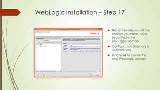 WebLogic Installation – Step 17
 This screen tells you all the
choices you have made
to configure the
WebLogic Domain
 Configuration Summary is
outlined here
 Hit Create to create the
new WebLogic Domain

 