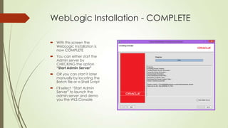 WebLogic Installation - COMPLETE
 With this screen the
WebLogic Installation is
now COMPLETE
 You can either start the
Admin server by
CHECKING the option
“Start Admin Server”

 OR you can start it later
manually by locating the
Batch file or a Shell Script
 I’ll select “Start Admin
Server” to launch the
admin server and demo
you the WLS Console

 