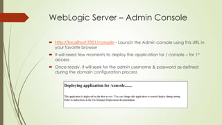 WebLogic Server – Admin Console
 http://localhost:7001/console - Launch the Admin console using this URL in
your favorite browser
 It will need few moments to deploy the application for / console – for 1st
access
 Once ready, it will seek for the admin username & password as defined
during the domain configuration process

 
