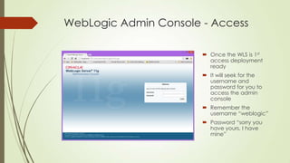 WebLogic Admin Console - Access
 Once the WLS is 1st
access deployment
ready
 It will seek for the
username and
password for you to
access the admin
console
 Remember the
username “weblogic”
 Password “sorry you
have yours, I have
mine”

 