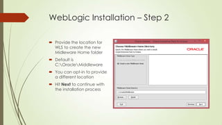 WebLogic Installation – Step 2
 Provide the location for
WLS to create the new
Midleware Home folder
 Default is
C:OracleMiddleware

 You can opt-in to provide
a different location
 Hit Next to continue with
the installation process

 