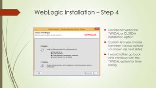 WebLogic Installation – Step 4
 Decide between the
TYPICAL or CUSTOM
installation option
 Custom lets you choose
between various options
(as shown on next slide)
 I would rather go back
and continue with the
TYPICAL option for timebeing

 