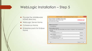 WebLogic Installation – Step 5
 Provide the Middleware
HOME directory
 WebLogic Server Home
 Coherence Home
 Enterprise pack for Eclipse
Home

 