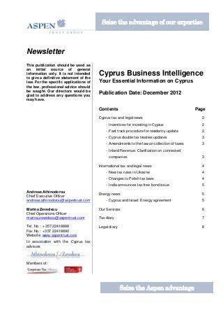 Seize the advantage of our expertise



Newsletter
This publication should be used as
an initial source of general
information only. It is not intended
to give a definitive statement of the
                                        Cyprus Business Intelligence
law. For the specific applications of   Your Essential Information on Cyprus
the law, professional advice should
be sought. Our directors would be
glad to address any questions you
                                        Publication Date: December 2012
may have.

                                        Contents                                             Page
                                        Cyprus tax and legal news                              2
                                            - Incentives for investing in Cyprus               2
                                            - Fast track procedure for residency update        2
                                            - Cyprus double tax treaties updates               3
                                            - Amendments to the law on collection of taxes     3
                                            - Inland Revenue: Clarification on connected
                                              companies                                        3

                                        International tax and legal news                       4
                                            - New tax rules in Ukraine                         4
                                            - Changes to Polish tax laws                       4
                                            - India announces tax free bond issue              5
Andreas Athinodorou
                                        Energy news                                            5
Chief Executive Officer
andreas.athinodorou@aspentrust.com          - Cyprus and Israel: Energy agreement              5

Marina Zevedeou                         Our Services                                           6
Chief Operations Officer
marina.zevedeou@aspentrust.com          Tax diary                                              7

Tel. No.: +357 22418888                 Legal diary                                            8
Fax No.: +357 22418890
Website: www.aspentrust.com
In association with the Cyprus tax
advisors



Members of:




                                                      Seize the Aspen advantage
 