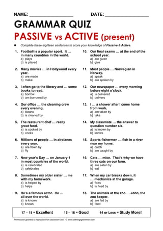 NAME: ________________________ DATE: ________________________
GRAMMAR QUIZ
PASSIVE vs ACTIVE (present)
 Complete these eighteen sentences to score your knowledge of Passive & Active.
1. Football is a popular sport. It … 10. Our final exams … at the end of the
in many countries in the world. school year.
a) plays a) are given
b) is played b) give
2. Many movies … in Hollywood every 11. Most people … Norwegian in
year. Norway.
a) are made a) speak
b) make b) are spoken by
3. I often go to the library and … some 12. Our newspaper … every morning
books to read. before eight o’clock.
a) borrow a) is delivered
b) am borrowed by b) delivers
4. Our office … the cleaning crew 13. I … a shower after I come home
every evening. from work.
a) cleans a) am taken by
b) is cleaned by b) take
5. The restaurant chef … really 14. My classmate … the answer to
great food. question number six.
a) is cooked by a) is known by
b) cooks b) knows
6. Millions of people … in airplanes 15. Sports fishermen … fish in a river
every year. near my home.
a) are flown by a) catch
b) fly b) are caught by
7. New year’s Day … on January 1 16. Cats … mice. That’s why we have
in most countries of the world. three cats on our farm.
a) is celebrated a) are eaten by
b) celebrates b) eat
8. Sometimes my older sister … me 17. When my car breaks down, it
with my homework. … mechanics at the garage.
a) is helped by a) fixes
b) helps b) is fixed by
9. He’s a famous actor. He … 18. The animals at the zoo … John, the
all over the world. zoo keeper.
a) is known a) are fed by
b) knows b) feed
17 – 18 = Excellent 15 – 16 = Good 14 or Less = Study More!
Permission granted to reproduce for classroom use. © www.allthingsgrammar.com
 