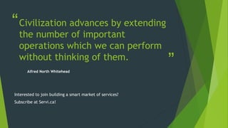 “
”
Civilization advances by extending
the number of important
operations which we can perform
without thinking of them.
Alfred North Whitehead
Interested to join building a smart market of services?
Subscribe at Servi.ca!
 