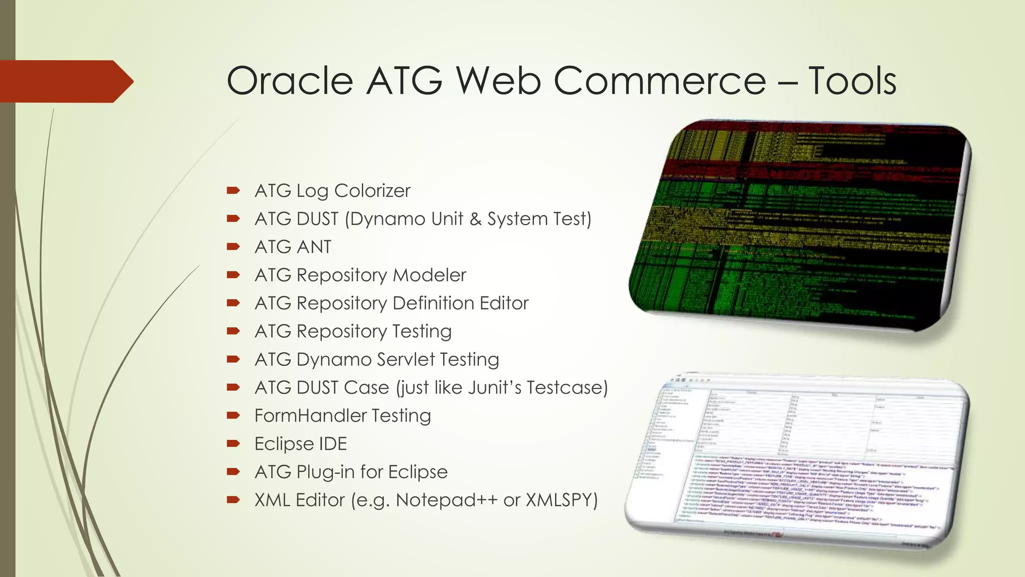 Oracle ATG Web Commerce – Tools
 ATG Log Colorizer
 ATG DUST (Dynamo Unit & System Test)
 ATG ANT
 ATG Repository Modeler
 ATG Repository Definition Editor

 ATG Repository Testing
 ATG Dynamo Servlet Testing
 ATG DUST Case (just like Junit’s Testcase)
 FormHandler Testing
 Eclipse IDE
 ATG Plug-in for Eclipse
 XML Editor (e.g. Notepad++ or XMLSPY)

 