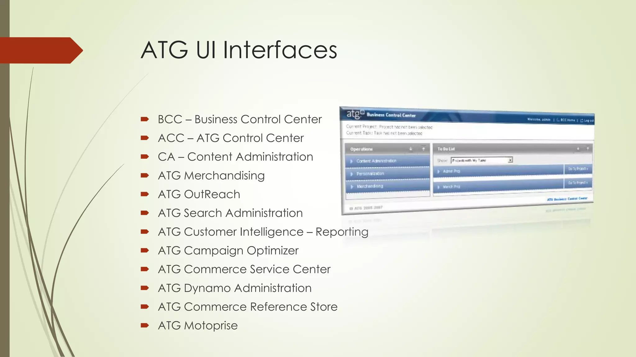 ATG UI Interfaces
 BCC – Business Control Center
 ACC – ATG Control Center
 CA – Content Administration
 ATG Merchandising
 ATG OutReach
 ATG Search Administration
 ATG Customer Intelligence – Reporting
 ATG Campaign Optimizer
 ATG Commerce Service Center

 ATG Dynamo Administration
 ATG Commerce Reference Store
 ATG Motoprise

 