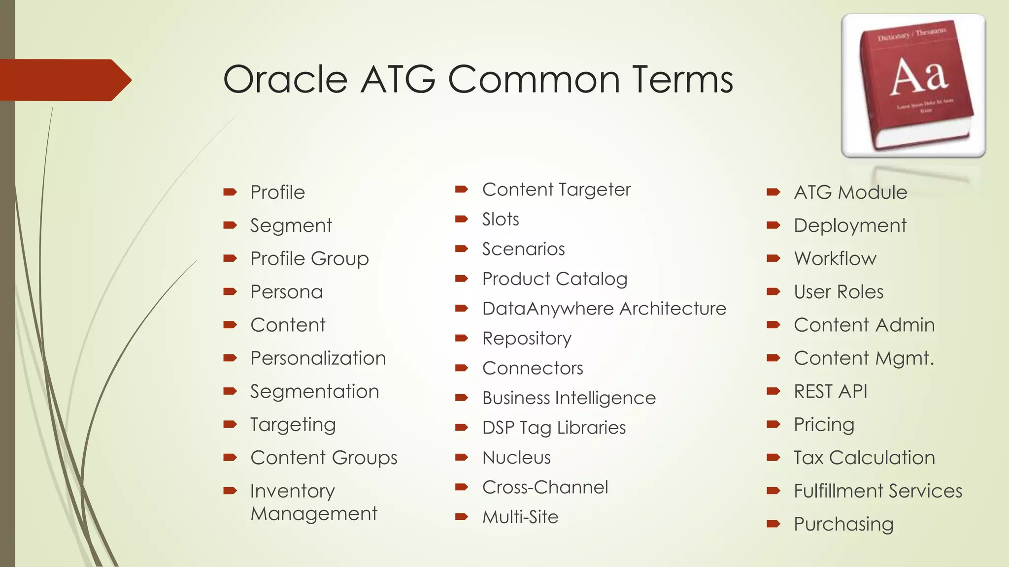 Oracle ATG Common Terms
 Profile

 Content Targeter

 ATG Module

 Segment

 Slots

 Deployment

 Profile Group

 Scenarios

 Workflow

 Persona

 Content
 Personalization

 Product Catalog
 DataAnywhere Architecture
 Repository
 Connectors

 User Roles

 Content Admin
 Content Mgmt.

 Segmentation

 Business Intelligence

 REST API

 Targeting

 DSP Tag Libraries

 Pricing

 Content Groups

 Nucleus

 Tax Calculation

 Inventory
Management

 Cross-Channel

 Fulfillment Services

 Multi-Site

 Purchasing

 