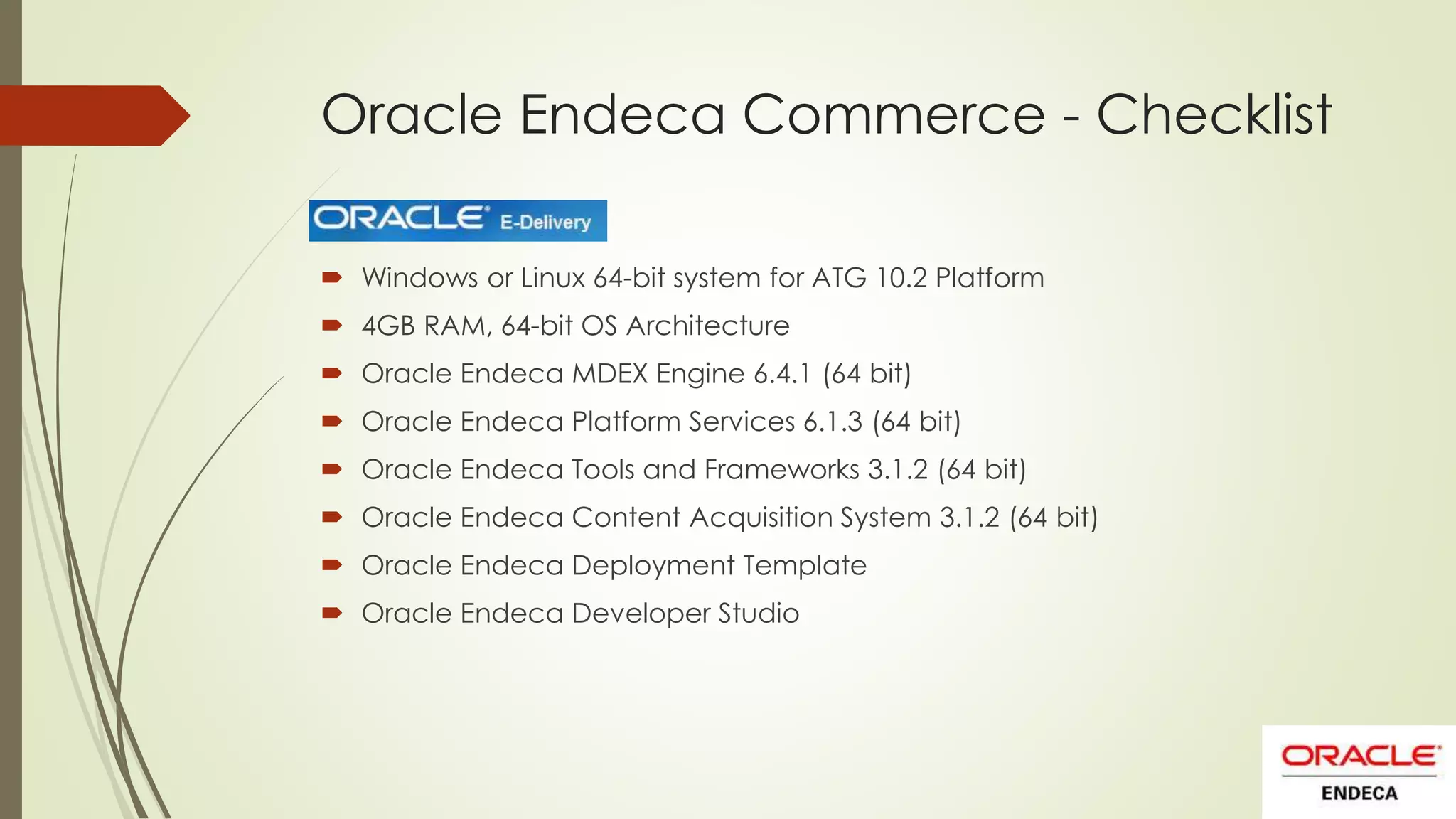 Oracle Endeca Commerce - Checklist
 Windows or Linux 64-bit system for ATG 10.2 Platform
 4GB RAM, 64-bit OS Architecture
 Oracle Endeca MDEX Engine 6.4.1 (64 bit)
 Oracle Endeca Platform Services 6.1.3 (64 bit)

 Oracle Endeca Tools and Frameworks 3.1.2 (64 bit)
 Oracle Endeca Content Acquisition System 3.1.2 (64 bit)
 Oracle Endeca Deployment Template
 Oracle Endeca Developer Studio

 