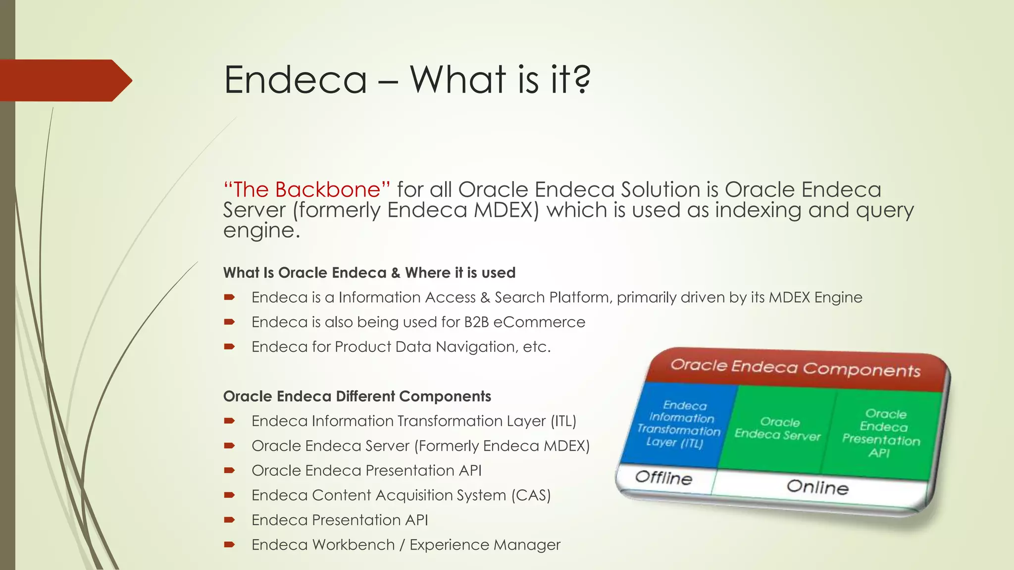 Endeca – What is it?
“The Backbone” for all Oracle Endeca Solution is Oracle Endeca
Server (formerly Endeca MDEX) which is used as indexing and query
engine.
What Is Oracle Endeca & Where it is used


Endeca is a Information Access & Search Platform, primarily driven by its MDEX Engine



Endeca is also being used for B2B eCommerce



Endeca for Product Data Navigation, etc.

Oracle Endeca Different Components


Endeca Information Transformation Layer (ITL)



Oracle Endeca Server (Formerly Endeca MDEX)



Oracle Endeca Presentation API



Endeca Content Acquisition System (CAS)



Endeca Presentation API



Endeca Workbench / Experience Manager

 