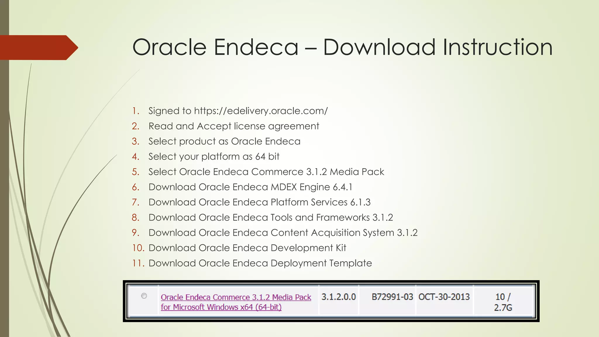 Oracle Endeca – Download Instruction
1. Signed to https://edelivery.oracle.com/
2. Read and Accept license agreement
3. Select product as Oracle Endeca
4. Select your platform as 64 bit
5. Select Oracle Endeca Commerce 3.1.2 Media Pack
6. Download Oracle Endeca MDEX Engine 6.4.1
7. Download Oracle Endeca Platform Services 6.1.3
8. Download Oracle Endeca Tools and Frameworks 3.1.2
9. Download Oracle Endeca Content Acquisition System 3.1.2
10. Download Oracle Endeca Development Kit
11. Download Oracle Endeca Deployment Template

 