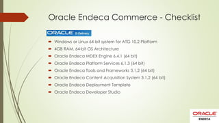 Oracle Endeca Commerce - Checklist
 Windows or Linux 64-bit system for ATG 10.2 Platform
 4GB RAM, 64-bit OS Architecture
 Oracle Endeca MDEX Engine 6.4.1 (64 bit)
 Oracle Endeca Platform Services 6.1.3 (64 bit)

 Oracle Endeca Tools and Frameworks 3.1.2 (64 bit)
 Oracle Endeca Content Acquisition System 3.1.2 (64 bit)
 Oracle Endeca Deployment Template
 Oracle Endeca Developer Studio

 