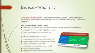 Endeca – What is it?
“The Backbone” for all Oracle Endeca Solution is Oracle Endeca
Server (formerly Endeca MDEX) which is used as indexing and query
engine.
What Is Oracle Endeca & Where it is used


Endeca is a Information Access & Search Platform, primarily driven by its MDEX Engine



Endeca is also being used for B2B eCommerce



Endeca for Product Data Navigation, etc.

Oracle Endeca Different Components


Endeca Information Transformation Layer (ITL)



Oracle Endeca Server (Formerly Endeca MDEX)



Oracle Endeca Presentation API



Endeca Content Acquisition System (CAS)



Endeca Presentation API



Endeca Workbench / Experience Manager

 