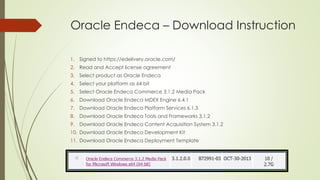 Oracle Endeca – Download Instruction
1. Signed to https://edelivery.oracle.com/
2. Read and Accept license agreement
3. Select product as Oracle Endeca
4. Select your platform as 64 bit
5. Select Oracle Endeca Commerce 3.1.2 Media Pack
6. Download Oracle Endeca MDEX Engine 6.4.1
7. Download Oracle Endeca Platform Services 6.1.3
8. Download Oracle Endeca Tools and Frameworks 3.1.2
9. Download Oracle Endeca Content Acquisition System 3.1.2
10. Download Oracle Endeca Development Kit
11. Download Oracle Endeca Deployment Template

 
