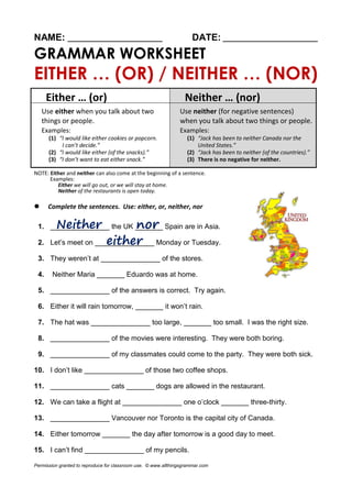 NAME: ________________________ DATE: ________________________
GRAMMAR WORKSHEET
EITHER … (OR) / NEITHER … (NOR)
Either … (or) Neither … (nor)
Use either when you talk about two
things or people.
Examples:
(1) “I would like either cookies or popcorn.
I can’t decide.”
(2) “I would like either (of the snacks).”
(3) “I don’t want to eat either snack.”
Use neither (for negative sentences)
when you talk about two things or people.
Examples:
(1) “Jack has been to neither Canada nor the
United States.”
(2) “Jack has been to neither (of the countries).”
(3) There is no negative for neither.
NOTE: Either and neither can also come at the beginning of a sentence.
Examples:
Either we will go out, or we will stay at home.
Neither of the restaurants is open today.
 Complete the sentences. Use: either, or, neither, nor
1. _______________ the UK _______ Spain are in Asia.
2. Let’s meet on _______________ Monday or Tuesday.
3. They weren’t at _______________ of the stores.
4. Neither Maria _______ Eduardo was at home.
5. _______________ of the answers is correct. Try again.
6. Either it will rain tomorrow, _______ it won’t rain.
7. The hat was _______________ too large, _______ too small. I was the right size.
8. _______________ of the movies were interesting. They were both boring.
9. _______________ of my classmates could come to the party. They were both sick.
10. I don’t like _______________ of those two coffee shops.
11. _______________ cats _______ dogs are allowed in the restaurant.
12. We can take a flight at _______________ one o’clock _______ three-thirty.
13. _______________ Vancouver nor Toronto is the capital city of Canada.
14. Either tomorrow _______ the day after tomorrow is a good day to meet.
15. I can’t find _______________ of my pencils.
Permission granted to reproduce for classroom use. © www.allthingsgrammar.com
 