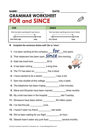 NAME: ________________________ DATE: ________________________
GRAMMAR WORKSHEET
FOR and SINCE
FOR SINCE
She has been working for two hours. She has been working since ten o’clock.
 Complete the sentences below with ‘for or ‘since’.
1. I’ve been working at this company ____________five years.
2. That restaurant has been open __________ this morning.
3. Kate has lived here __________ 2012.
4. It has been raining __________ a long time.
5. The TV has been on __________ five o’clock.
6. I have wanted to be a doctor __________ I was a kid.
7. Sam has studied at this college __________ only a week.
8. The telephone has been ringing __________ a few minutes.
9. Maria and Eduardo have been married __________ three months.
10. My uncle has been in the hospital __________ last Tuesday.
11. Dinosaurs have been extinct __________ 65 million years.
12. I’ve had this job __________ June.
13. I haven’t seen my friend __________ last week.
14. We’ve been waiting for our flight __________ an hour.
15. Stewart hasn’t eaten any junk food __________ several months.
Permission granted to reproduce for classroom use. © www.allthingsgrammar.com
 