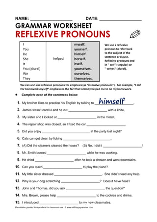 NAME: ________________________ DATE: ________________________
GRAMMAR WORKSHEET
REFLEXIVE PRONOUNS
I
helped
myself.
You yourself.
He himself.
She herself.
It itself.
You (plural) yourselves.
We ourselves.
They themselves.
We can also use reflexive pronouns for emphasis (as “intensive pronouns”). For example, “I did
the homework myself” emphasizes the fact that nobody helped me to do my homework.
 Complete each of the sentences below.
1. My brother likes to practice his English by talking to ______________________.
2. James wasn’t careful and he cut ______________________ with a knife.
3. My sister and I looked at ______________________ in the mirror.
4. The repair shop was closed, so I fixed the car ______________________.
5. Did you enjoy ___________________________ at the party last night?
6. Cats can get clean by licking ___________________________.
7. (A) Did the cleaners cleaned the house? (B) No, I did it ______________________!
8. Mr. Smith burned ______________________ while he was cooking.
9. He dried ______________________ after he took a shower and went downstairs.
10. Can you teach ______________________ to play the piano?
11. My little sister dressed ___________________________. She didn’t need any help.
12. Why is your dog scratching ______________________? Does it have fleas?
13. John and Thomas, did you ask ______________________ the question?
14. Mrs. Brown, please help ______________________ to the cookies and drinks.
15. I introduced ______________________ to my new classmates.
Permission granted to reproduce for classroom use. © www.allthingsgrammar.com
We use a reflexive
pronoun to refer back
to the subject of the
sentence or clause.
Reflexive pronouns end
in "-self" (singular) or
"-selves" (plural).
 