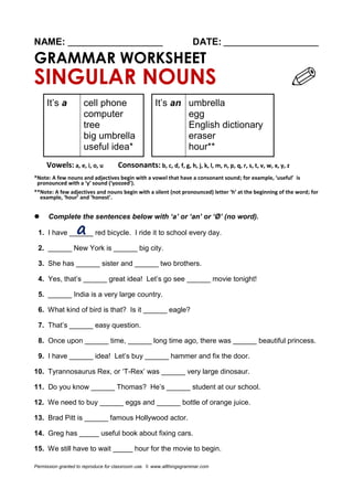 NAME: ________________________ DATE: ________________________ 
GRAMMAR WORKSHEET 
SINGULAR NOUNS 
It’s a 
cell phone 
computer 
tree 
big umbrella 
useful idea* 
It’s an 
umbrella 
egg 
English dictionary 
eraser 
hour** 
Vowels: a, e, i, o, u Consonants: b, c, d, f, g, h, j, k, l, m, n, p, q, r, s, t, v, w, x, y, z 
*Note: A few nouns and adjectives begin with a vowel that have a consonant sound; for example, ‘useful’ is pronounced with a ‘y’ sound (‘yoozed’). 
**Note: A few adjectives and nouns begin with a silent (not pronounced) letter ‘h’ at the beginning of the word; for example, ‘hour’ and ‘honest’. 
 Complete the sentences below with ‘a’ or ‘an’ or ‘Ø’ (no word). 
1. I have ______ red bicycle. I ride it to school every day. 
2. ______ New York is ______ big city. 
3. She has ______ sister and ______ two brothers. 
4. Yes, that’s ______ great idea! Let’s go see ______ movie tonight! 
5. ______ India is a very large country. 
6. What kind of bird is that? Is it ______ eagle? 
7. That’s ______ easy question. 
8. Once upon ______ time, ______ long time ago, there was ______ beautiful princess. 
9. I have ______ idea! Let’s buy ______ hammer and fix the door. 
10. Tyrannosaurus Rex, or ‘T-Rex’ was ______ very large dinosaur. 
11. Do you know ______ Thomas? He’s ______ student at our school. 
12. We need to buy ______ eggs and ______ bottle of orange juice. 
13. Brad Pitt is ______ famous Hollywood actor. 
14. Greg has _____ useful book about fixing cars. 
15. We still have to wait _____ hour for the movie to begin. 
Permission granted to reproduce for classroom use. © www.allthingsgrammar.com  