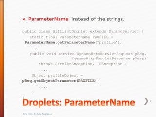 » ParameterName instead of the strings.
public class GiftlistDroplet extends DynamoServlet {
static final ParameterName PROFILE =
ParameterName.getParameterName("profile");
...
public void service(DynamoHttpServletRequest pReq,
DynamoHttpServletResponse pResp)
throws ServletException, IOException {
...
Object profileObject =
pReq.getObjectParameter(PROFILE);
...
}
}
11
ATG Hints by Kate Soglaeva
 
