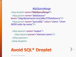 RQLQueryRange
<dsp:droplet name="SQLQueryRange">
<dsp:param name="dataSource"
bean="/atg/dynamo/service/jdbc/JTDataSource"/>
<dsp:param name="querySQL" value="select * from
SKIER order by name"/>
<dsp:oparam name="output">
<dsp:valueof param="element.name"/>
</dsp:oparam>
</dsp:droplet>
16
ATG Hints by Kate Soglaeva
 