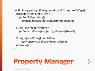 public String getLogin(String repositoryId, String profileType) {
RepositoryItem profileItem =
getProfileRepository().
getItem(getRepositoryId(), getProfileType());
String loginPropertyName =
getPropertyManager().getLoginPropertyName();
String login = (String) profileItem.
getPropertyValue(loginPropertyName);
return login;
}
25
ATG Hints by Kate Soglaeva
 