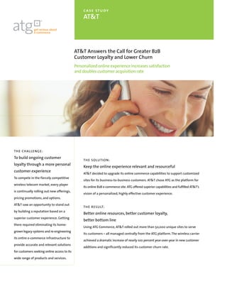 case study
                                                  AT&T




                                             AT&T Answers the Call for Greater B2B
                                             Customer Loyalty and Lower Churn
                                             Personalized online experience increases satisfaction
                                             and doubles customer acquisition rate




TH E C HALLENGE:
To build ongoing customer
                                                  TH E SOLUTION:
loyalty through a more personal
                                                  Keep the online experience relevant and resourceful
customer experience
                                                  AT&T decided to upgrade its online commerce capabilities to support customized
To compete in the fiercely competitive
                                                  sites for its business-to-business customers. AT&T chose ATG as the platform for
wireless telecom market, every player
                                                  its online B2B e-commerce site. ATG offered superior capabilities and fulfilled AT&T’s
is continually rolling out new offerings,
                                                  vision of a personalized, highly effective customer experience.
pricing promotions, and options.

AT&T saw an opportunity to stand out
                                                  TH E R ES U LT:
by building a reputation based on a
                                                  Better online resources, better customer loyalty,
superior customer experience. Getting
                                                  better bottom line
there required eliminating its home-
                                                  Using ATG Commerce, AT&T rolled out more than 50,000 unique sites to serve
grown legacy systems and re-engineering
                                                  its customers – all managed centrally from the ATG platform. The wireless carrier
its entire e-commerce infrastructure to
                                                  achieved a dramatic increase of nearly 100 percent year-over-year in new customer
provide accurate and relevant solutions
                                                  additions and significantly reduced its customer churn rate.
for customers seeking online access to its

wide range of products and services.
 