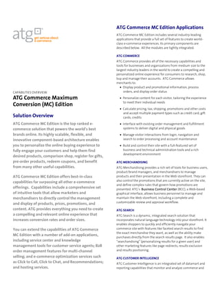 ATG Commerce MC Edition Applications
                                                         ATG Commerce MC Edition includes several industry-leading
                                                         applications that provide a full set of features to create world-
                                                         class e-commerce experiences. Its primary components are
                                                         described below. All the modules are tightly integrated.

                                                         ATG COMMERCE
                                                         ATG Commerce provides all of the necessary capabilities and
                                                         tools for businesses and organizations from medium size to the
                                                         largest industry leaders in the world to create a compelling and
                                                         personalized online experience for consumers to research, shop,
                                                         buy and manage their accounts. ATG Commerce allows
                                                         merchants to:
                                                            • Display product and promotional information, process
CAPABILITIES OVERVIEW                                         orders, and display order status

ATG Commerce Maximum                                       • Personalize content for each visitor, tailoring the experience
                                                             to meet their individual needs
Conversion (MC) Edition
                                                           • Calculate pricing, tax, shipping, promotions and other costs
                                                             and accept multiple payment types such as credit card, gift
Solution Overview                                            cards, credits
ATG Commerce MC Edition is the top ranked e-               • Interface with existing order management and fulfillment
commerce solution that powers the world’s best               systems to deliver digital and physical goods
brands online. Its highly scalable, flexible, and          • Manage visitor interactions from login, navigation and
innovative component-based architecture enables              search to order processing and account maintenance
you to personalize the online buying experience to         • Build and control their site with a full-featured set of
fully engage your customers and help them find               business and technical administration tools and a rich
                                                             development environment
desired products, comparison shop, register for gifts,
pre-order products, redeem coupons, and benefit          ATG MERCHANDISING
from many other useful capabilities.                     ATG Merchandising provides a rich set of tools for business users,
                                                         product/brand managers, and merchandisers to manage
ATG Commerce MC Edition offers best-in-class             products and their presentation in the Web storefront. They can
                                                         also control the promotions that are currently active on the site,
capabilities far surpassing all other e-commerce
                                                         and define complex rules that govern how promotions are
offerings. Capabilities include a comprehensive set      presented. ATG’s Business Control Center (BCC), a Web-based
of intuitive tools that allow marketers and              graphical interface, allows business personnel to manage and
merchandisers to directly control the management         maintain the Web storefront, including a complete and
                                                         customizable review and approval workflow.
and display of products, prices, promotions, and
content. ATG provides everything you need to create      ATG SEARCH
a compelling and relevant online experience that         ATG Search is a dynamic, integrated search solution that
increases conversion rates and order sizes.              incorporates natural language technology into your storefront. It
                                                         enables shoppers to quickly and efficiently navigate your
You can extend the capabilities of ATG Commerce          commerce site with features like faceted search results to find
                                                         the exact merchandise they want, as well as the ability make
MC Edition with a number of add-on applications,
                                                         purchases directly from the search results page. It also enables
including service center and knowledge                   “searchandising” (personalizing results for a given user) and
management tools for customer service agents; B2B        other marketing features like page redirects, results exclusion
order management features for multi-channel              and results positioning.

selling; and e-commerce optimization services such       ATG CUSTOMER INTELLIGENCE
as Click to Call, Click to Chat, and Recommendations;    ATG Customer Intelligence is an integrated set of datamart and
and hosting services.                                    reporting capabilities that monitor and analyze commerce and
 