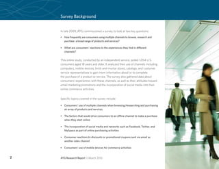 Survey Background
    Page Heading


    In late 2009, ATG commissioned a survey to look at two key questions:
    •	 How frequently are consumers using multiple channels to browse, research and
       purchase a broad range of products and services?

    •	 What are consumers’ reactions to the experiences they find in different
       channels?


    This online study, conducted by an independent service, polled 1,054 U.S.
    consumers aged 18 years and older. It analyzed their use of channels including
    computers, mobile devices, brick-and-mortar stores, catalogs, and customer
    service representatives to gain more information about or to complete
    the purchase of a product or service. The survey also gathered data about
    consumers’ experiences with these channels, as well as their attitudes toward
    email marketing promotions and the incorporation of social media into their
    online commerce activities.


    Specific topics covered in the survey include:

    •	 Consumers’ use of multiple channels when browsing/researching and purchasing
       an array of products and services

    •	 The factors that would drive consumers to an offline channel to make a purchase
       when they start online

    •	 The incorporation of social media and networks such as Facebook, Twitter, and
       MySpace as part of online purchasing activities

    •	 Consumer reactions to discounts or promotional coupons sent via email as
       another sales channel

    •	 Consumers’ use of mobile devices for commerce activities


2   ATG Research Report | March 2010
 