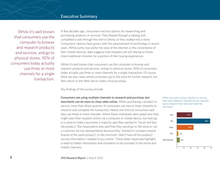 Executive Summary


    While it’s well known    A few decades ago, consumers had two options for researching and
                             purchasing products or services: They flipped through a catalog and
  that consumers use the
                             completed a sale through the mail or phone, or they walked into a store.
     computer to browse      Consumers’ options have grown with the advancement of technology in recent
   and research products     years. While some now prefer the ease of the Internet or the convenience of
   and services, and go to   their mobile devices, data suggests that shoppers are still relying on those
                             more traditional channels for a portion of their buying experiences.
  physical stores, 30% of
consumers today actually     While it’s well known that consumers use the computer to browse and
        use three or more    research products and services, and go to physical stores, 30% of consumers
     channels for a single   today actually use three or more channels for a single transaction. Of course,
                             there are also cases where consumers go to the store for further research, but
              transaction.   then return to the Web site to make a final purchase.

                             Key findings of the survey include:

                             Consumers are using multiple channels to research and purchase, but               When you want to buy a product or service,
                             merchants can do more to close sales online. When purchasing a product or         how many different channels do you typically
                                                                                                               use to research that item and make the
                             service, more than three-quarters of consumers use two or more channels to        purchase?
                             research and complete the transaction. Nearly one-third of consumers said
                             they use three or more channels. When these individuals were asked why they                 One                  22%

                             might start their research online via a computer or mobile device, but then go
                                                                                                                         Two                               48%
                             to a store to make a purchase, a majority said they wanted to “touch and feel
                             the product.” But respondents also said that they would go to the store or call           Three                   24%
                             a customer service representative because they “wanted to compare several
                                                                                                                        Four        2%
                             brands of the same product” or the merchant “didn’t have all the product/
                             service information I needed to buy online.” These latter responses highlight     More than four        4%
                             a need for better information and innovation to be provided in the online and
                             mobile channels.                                                                                   0        10     20   30   40     50




3                            ATG Research Report | March 2010
 
