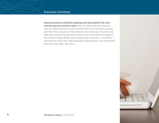 Executive Summary


    Email promotions are effective marketing tools that jumpstart the cross-
    channel experience and drive sales. While we realize that email response
    rates are traditionally much lower, more than half of the consumers surveyed
    said that if they received an email promotion, they would go to the site to see
    what other products and services are listed, even if they weren’t interested in
    the promotion being offered. Some of those same consumers — and others —
    said that even if they didn’t take advantage of the promotion, they would “think
    positively of the store” that sent it.




5   ATG Research Report | March 2010
 