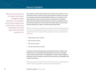 Research Highlights


     Because consumers are        On average, more than three-quarters of consumers are using two or more
                                  channels to browse, research, and purchase products. Because consumers
         coming to merchants
                                  are coming to merchants through multiple channels, it’s necessary to link
              through multiple    those experiences and create a continuous conversation to avoid gaps
     channels, it’s necessary     where the sale could be lost. Merchants don’t have to necessarily serve up
    to link those experiences     the identical experience in each channel, but rather optimize and connect
                                  channel interactions to deliver consistent brand experiences.
     and create a continuous
        conversation to avoid     When consumers were asked how many different channels they typically use
          gaps where the sale     to research and, ultimately, purchase a product or service, 22% said they use
                 could be lost.   one channel, with the majority, 78%, saying they use two or more channels.
                                  Specifically:


                                  •	 48% typically use two channels

                                  •	 24% use three channels

                                  •	 2% use four channels

                                  •	 4% use more than four channels


                                  Consumers often start browsing and researching on their computers and
                                  mobile devices, and ultimately make purchases in the store or through a
                                  contact center representative. This highlights the need for tight integration
                                  among the various channels to help close the sale earlier and strengthen the
                                  customer experience.

                                  When asked why they would switch from their computer or mobile device to
                                  another channel (respondents could choose multiple answers):


6                                 ATG Research Report | March 2010
 