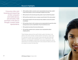 Research Highlights


   Consumers often start     •	 43% said they called a customer service representative because they couldn’t
                                locate all the product or service information needed to buy online
browsing and researching
       on their computers    •	 39% said went to the store because they prefer to touch and feel the product

      and mobile devices,    •	 36% said they visited the store to compare several brands of the same product
     and ultimately make     •	 22% said they opted for the store because they needed to receive the product
 purchases in the store or      immediately
 through a contact center    •	 19% said they chose to call a customer service representative because the online
           representative.      buying process was too complicated or they encountered an error

                             •	 19% wanted to ask about the return/refund policy

                             •	 15% said they wanted to ask a customer service representative about
                                shipping options


                             These findings underscore the need for better quality information to be
                             shared in the online channels, and the need for merchants to make it easy
                             for customers to reach out to a contact center associate when they have
                             questions or concerns while shopping online or via a mobile device. This
                             information also highlights a demand for online brand comparisons, and an
                             opportunity to use online purchase and in-store pickup for faster service and
                             as a means to convert the sale online.




7                            ATG Research Report | March 2010
 