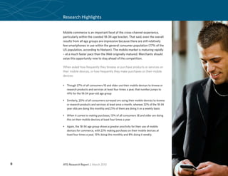 Research Highlights


    Mobile commerce is an important facet of the cross-channel experience,
    particularly within the coveted 18-34 age bracket. That said, even the overall
    results from all age groups are impressive because there are still relatively
    few smartphones in use within the general consumer population (17% of the
    US population, according to Nielsen). The mobile market is maturing rapidly
    – at a much faster pace than the Web originally matured. Merchants should
    seize this opportunity now to stay ahead of the competition.

    When asked how frequently they browse or purchase products or services on
    their mobile devices, or how frequently they make purchases on their mobile
    devices:


    •	 Though 27% of all consumers 18 and older use their mobile devices to browse or
       research products and services at least four times a year, that number jumps to
       41% for the 18-34 year-old age group

    •	 Similarly, 20% of all consumers surveyed are using their mobile devices to browse
       or research products and services at least once a month, whereas 32% of the 18-34
       year olds are doing this monthly and 21% of them are doing it on a weekly basis

    •	 When it comes to making purchases, 13% of all consumers 18 and older are doing
       this on their mobile devices at least four times a year

    •	 Again, the 18-34 age group shows a greater proclivity for their use of mobile
       devices for commerce, with 23% making purchases on their mobile devices at
       least four times a year, 15% doing this monthly and 8% doing it weekly




8   ATG Research Report | March 2010
 