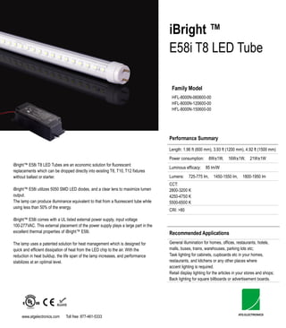 iBright ™
                                                                                    E58i T8 LED Tube

                                                                                     Family Model
                                                                                     HFL-8000N-060600-00
                                                                                     HFL-8000N-120600-00
                                                                                     HFL-8000N-150600-00




                                                                                    Performance Summary
                                                                                    Length: 1.96 ft (600 mm), 3.93 ft (1200 mm), 4.92 ft (1500 mm)
                                                                                    Power consumption:      8W± 1W,      16W± 1W,     21W± 1W
iBright™ E58i T8 LED Tubes are an economic solution for fluorescent
                                                                                    Luminous efficacy:    85 lm/W
replacements which can be dropped directly into existing T8, T10, T12 fixtures
without ballast or starter.                                                         Lumens:     725-775 lm,    1450-1550 lm,      1800-1950 lm
                                                                                    CCT:
iBright™ E58i utilizes 5050 SMD LED diodes, and a clear lens to maximize lumen      2800-3200 K
output.                                                                             4250-4750 K
The lamp can produce illuminance equivalent to that from a fluorescent tube while   5500-6500 K
using less than 50% of the energy.
                                                                                    CRI: >80

iBright™ E58i comes with a UL listed external power supply, input voltage
100-277VAC. This external placement of the power supply plays a large part in the
excellent thermal properties of iBright™ E58i.                                      Recommended Applications
The lamp uses a patented solution for heat management which is designed for         General illumination for homes, offices, restaurants, hotels,
quick and efficient dissipation of heat from the LED chip to the air. With the      malls, buses, trains, warehouses, parking lots etc;
reduction in heat buildup, the life span of the lamp increases, and performance     Task lighting for cabinets, cupboards etc in your homes,
stabilizes at an optimal level.                                                     restaurants, and kitchens or any other places where
                                                                                    accent lighting is required.
                                                                                    Retail display lighting for the articles in your stores and shops;
                                                                                    Back lighting for square billboards or advertisement boards.




     www.atgelectronics.com    Toll free: 877-461-5333
 