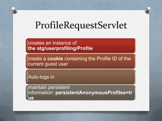 ProfileRequestServlet
creates an instance of
the atg/userprofiling/Profile
create a cookie containing the Profile ID of the
current guest user
Auto-logs in
maintain persistent
information: persistentAnonymousProfiles=tr
ue
 