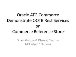 Oracle ATG Commerce
Demonstrate OOTB Rest Services
             on
  Commerce Reference Store
    Sham Gatupa & Dheeraj Sharma
         McFadyen Solutions
 