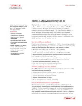ORACLE DATA SHEET




                                           ORACLE ATG WEB COMMERCE 10
SPEED IMPLEMENTATIONS, IMPROVE             Highlighted by powerful new merchandising and promotion applications as
MERCHANDISING, RAPIDLY LAUNCH              well as multisite management tools, the latest release of Oracle ATG Web
NEW SITES, AND EASILY EXPAND
                                           Commerce provides the engine that companies need to power today’s
INTO NEW MARKETS.
                                           commerce-anywhere environment. Oracle ATG Web Commerce 10 makes it
KEY BENEFITS
• Streamline common tasks.
                                           easy to implement an integrated, unified cross-channel sales model that
                                           leverages the latest mobile devices and social media. It also enables you to
• Simplify promotion management.
                                           provide merchandisers and marketers with direct control—with intuitive tools
• Make merchandising faster and
 more profitable.                          that let merchants work the way they want to.
• Quickly and easily launch new sites.

• Effectively share resources and assets   Gain Control, Efficiency, and Speed
 across sites.
                                           Whether you service businesses or individuals, Oracle ATG Web Commerce 10 gives you the
• Centrally manage all of your sites and   flexibility to rapidly adapt to changing customer behaviors so that you can take advantage of a
 channels easily and efficiently.
                                           dynamic and global marketplace. With Oracle ATG Web Commerce 10, you will
• Jump-start new sites and apply best
 practices with a customizable             •   Merchandise more quickly, easily, and effectively to drive profitability
 prebuilt storefront.
                                           •   Rapidly launch sites for new brands, markets, and even single-purpose campaigns
• Decrease operational costs and
 custom development.                       •   Orchestrate seamless cross-channel buying experiences to improve customer loyalty
                                           •   Use mobile devices and social media to drive sales
                                           •   Expand internationally and target new countries and segments more effectively
                                           •   Leverage the Web and personalization in innovative ways
                                           •   Easily create and manage both simple and complex promotions

                                           Implement and Manage Your Sites with Ease
                                           Oracle ATG Web Commerce 10 will speed implementation and reduce operational costs for
                                           your commerce-anywhere environment by
                                           •   Simplifying the management of commerce software and applications
                                           •   Improving administrative and operational efficiency
                                           •   Increasing technical flexibility and agility
                                           •   Driving optimal performance, scalability, and reliability

                                           Reap the Rewards of a Commerce-Anywhere World
                                           The term commerce anywhere represents Oracle’s view of how to effectively serve the
                                           “anytime, anywhere” consumer and unify commerce initiatives across channels and devices.
                                           With Oracle ATG Web Commerce 10, companies can move from a model of independent,
                                           siloed, multichannel sales processes to a unified cross-channel sales model that creates a
                                           highly coordinated customer experience and increases sales. Oracle ATG Web Commerce 10
                                           enables you to deliver consistent customer profiles, product content, promotions, and order
 