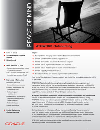 PEACE OF MIND

                                                       ATGWORK Outsourcing

Save IT costs                                    Do you:
Achieve better Support
service
Mitigate risk


More efficient IT staff
• Focus on your core business instead
 of routine administration
• 24x7 coverage without 24x7 IT staff
• Immediate and consistent IT staff
                                                 Then ATGWORK Applications Outsourcing (AAO) and ATGWORK Technology Outsourcing (ATO)
Increased efficiencies                            is the answer.

• Increased productivity                         ATGWORK Applications Outsourcing is a complete applications management and
• Improved business processes                    maintenance service offering. You can outsource your applications management to ATGWORK,
• Lower IT administration and                    so you can focus on your core business and achieve business efficiencies. By using ATGWORK
 maintenance costs                               Applications Outsourcing you can save 50% on IT management costs and product
• Reduced support                                support time, increase productivity 35% and mitigate business risk.
   resolution time
                                                 ATGWORK Technology Outsourcing offers administration, management and maintenance
• Risk Mitigation: Access secure,
 reliable online services with
                                                 services for the Unbreakable Oracle Database and Oracle Middleware Server. By having
 global availability                             ATGWORK manage your software, you can cut IT administration costs by up to 46%, resolve
                                                 support issues up to 50% faster, avoid up to 60% of outages through proactive service
• Reduced outages
                                                 and focus your IT professionals on priorities such as security and development instead
• Faster deployments
                                                 of routine administration.

Faster, better and                               Both can be delivered in two ways, offering you maximum flexibility. You can choose to
cheaper service                                  have your software hosted on servers in one of ATGWORK’s world-class secure data centers;
                                                 or you can leverage your existing hardware investment by having ATGWORK remotely manage
                                                 your software residing either at your premises or at a third-party data center.

                                                 ATGWORK applications experts can manage your Oracle software anywhere, and provide
                                                 the flexibility to meet your businesses’ needs.
 