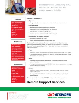 PEACE OF MIND
                                                                                         Business Process Outsourcing (BPO)
                                                                                         reduced cost, reduced risk, and
                                                                                         greater business fexibility.



                                                             Traditional IT management is:
                           Database
                                                                 Expensive
                • Grid, High Availability
                                                                 • Management and maintenance is more expensive than license and procurement
                • Real Application Clusters
                • Partitioning                                   Difficult to service
                • OLAP & Data Mining                             • Vendor support has limited visibility of your environment
                • Data Warehousing & ETL
                                                                 • Problems have to be replicated before they can be resolved
                • Security
                                                                 • Higher downtime – frustration is often the result
                • Spatial
                • Oracle Lite                                    • Telephone tag occurs as a solution to the problem is sought

                • Times Ten                                      Inefficient/poor use of scarce resources

                                                                 • Workload isn’t predictable day to day

                                                                 • Routine administration prevents work on strategic tasks
                       Middleware
                                                             Traditional software delivery treats software as a separate entity from Support services.
                • Application Server                         The Outsourcing model blends software and services into one continuum - a “Continuous
                • SOA / Integration                          Connection” between you and Support. This is faster, better and cheaper than traditional
                • Business Intelligence                      software management.

                • Content Management                             Faster
                • Identity Management
                                                                 • Outsourcing reduces Technical Assistance Request resolution times through online support
                • Data Hubs
                                                                 • It optimises issue resolution, as well as the delivery of normal Oracle maintenance, through
                • Collaboration Services
                                                                  standard tools and connectivity
                • Java Development Tools
                • Enterprise Performance                         Better
                  Management
                                                                 • ATGWORK Outsourcing delivers best practices – defined services through virtual
                                                                  centers of expertise

                      Applications                               • It leverages the size and scope of the ATGWORK global delivery organization to provide you
                                                                  with 24x7 DBA service coverage
                • E-Business Suite
                                                                 Cheaper
                • PeopleSoft Enterprise
                • Siebel                                         • Outsourcing reduces ongoing maintenance expenditures through movement towards
                • JD Edwards                                      certified configurations
                • Oracle Retail                                  • It leverages industrial scale Oracle proactive and reactive patching competencies for
                • i-Flex                                          optimal efficiency
                • Communications Billing
                • Utilities                                  Focus on your core business: let the ATGWORK Oracle experts maintain your systems.
                • ProfitLogic
                • G-Log
                                                         Remote Support Services


         To find out how you can put the power of ATGWORK

         Consulting, Outsourcing, Training and Staffing to

         work for your business, visit www.atgwork.com
 