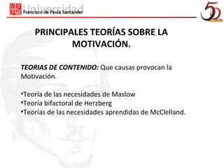 PRINCIPALES TEORÍAS SOBRE LA
            MOTIVACIÓN.

TEORIAS DE CONTENIDO: Que causas provocan la
Motivación.

•Teoría de las necesidades de Maslow
•Teoría bifactoral de Herzberg
•Teorías de las necesidades aprendidas de McClelland.
 